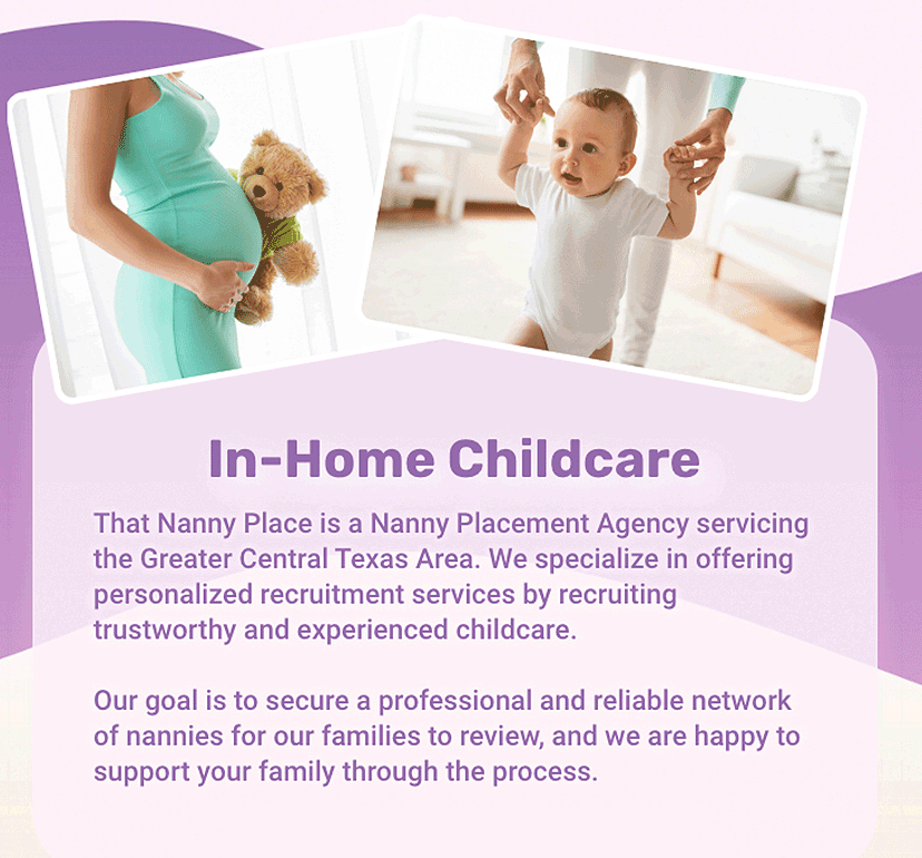 In-Home Childcare That Nanny Place is a Nanny Placement Agency servicing the Greater Central Texas Area. We specialize in offering personalized recruitment services by recruiting trustworthy and experienced childcare. Our goal is to secure a professional and reliable network of nannies for our families to review, and we are happy to support your family through the process.